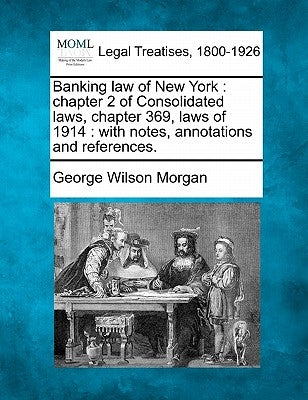 Banking law of New York: chapter 2 of Consolidated laws, chapter 369, laws of 1914: with notes, annotations and references. by Morgan, George Wilson