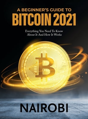 A Beginner's Guide to Bitcoin 2021: Everything You Need To Know About It And How It Works by Nairobi