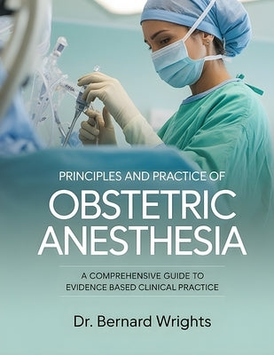 Principles and Practice of Obstetric Anesthesia: A Comprehensive Guide To Evidence-Based Clinical Practice. by Wrights, Bernard