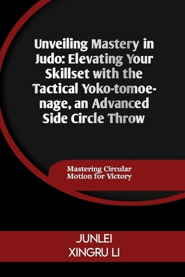 Unveiling Mastery in Judo: Elevating Your Skillset with the Tactical Yoko-tomoe-nage, an Advanced Side Circle Throw: Mastering Circular Motion fo by Xingru Li, Junlei