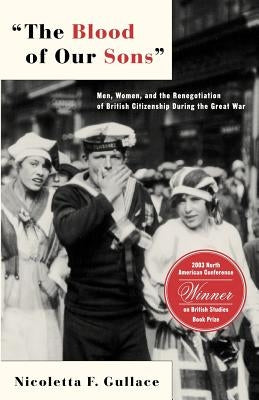 The Blood of Our Sons: Men, Women and the Renegotiation of British Citizenship During the Great War by Gullace, N.