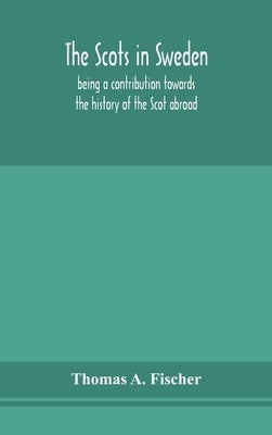 The Scots In Sweden, Being A Contribution Towards The History Of The Scot Abroad by Thomas a Fischer