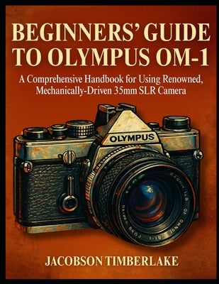 Beginners' Guide to Olympus Om-1: A Comprehensive Handbook for Using Renowned, Mechanically-Driven 35mm SLR Camera by Timberlake, Jacobson