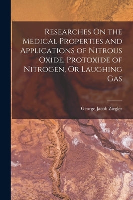 Researches On the Medical Properties and Applications of Nitrous Oxide, Protoxide of Nitrogen, Or Laughing Gas by Ziegler, George Jacob