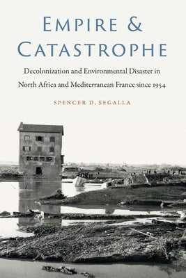 Empire and Catastrophe: Decolonization and Environmental Disaster in North Africa and Mediterranean France since 1954 by Segalla, Spencer D.
