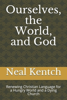 Ourselves, the World, and God: Renewing Christian Language for a Hungry World and a Dying Church by Kentch, Neal