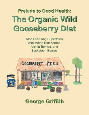 Prelude to Good Health: The Organic Wild Gooseberry Diet: Also Featuring Superfruits Wild Maine Blueberries, Aronia Berries, and Saskatoon Berries by Griffith, George