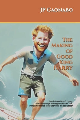 The Making of Good King Harry: How Princess Diana's Legacy, Prince Harry's Life, and Meghan Markle's Love transformed the so-called Spare into a Globa by Caonabo, Jp