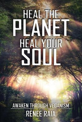 Heal The Planet. Heal Your Soul: Awaken Through Veganism by Raia, Renee