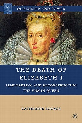 The Death of Elizabeth I: Remembering and Reconstructing the Virgin Queen by Loomis, C.