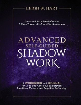 Advanced Self-Guided Shadow Work: A WORKBOOK and JOURNAL for Deep Sub-Conscious Exploration, Emotional Mastery, and Cognitive Reframing by Hart, Leigh W.