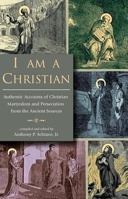 I Am A Christian: Authentic Accounts of Christian Martyrdom and Persecution from the Ancient Sources by Schiavo, Anthony P., Jr.