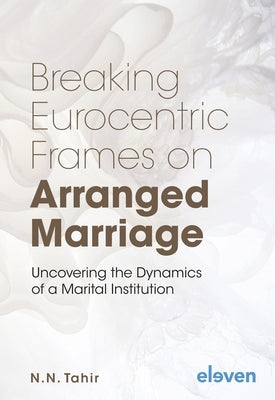 Breaking Eurocentric Frames on Arranged Marriage: Uncovering the Dynamics of a Marital Institution by Tahir, Naema