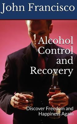 Alcohol Control and Recovery: Discover Freedom and Happiness Again by Francisco, John