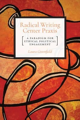 Radical Writing Center Praxis: A Paradigm for Ethical Political Engagement by Greenfield, Laura