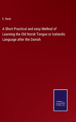 A Short Practical and easy Method of Learning the Old Norsk Tongue or Icelandic Language after the Danish by Rask, E.