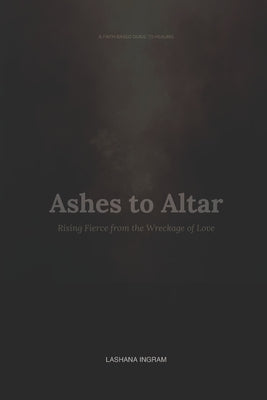 A FAITH-BASED GUIDE TO HEALING Ashes to Altar: Rising Fierce from the Wreckage of Love by Ingram, Lashana