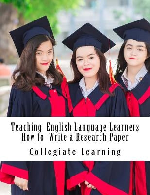 Teaching English Language Learners How to Write a Research Paper: An Easy Step-by-Step Guide for Writing Tutors, Teachers and International Students by Learning, Collegiate