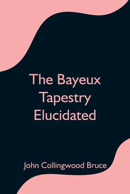 The Bayeux Tapestry Elucidated by Collingwood Bruce, John