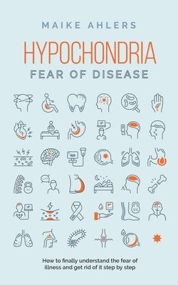 Hypochondria - Fear of disease: How to finally understand the fear of illness and get rid of it step by step by Ahlers, Maike