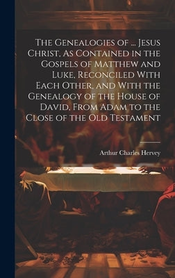 The Genealogies of ... Jesus Christ, As Contained in the Gospels of Matthew and Luke, Reconciled With Each Other, and With the Genealogy of the House by Hervey, Arthur Charles