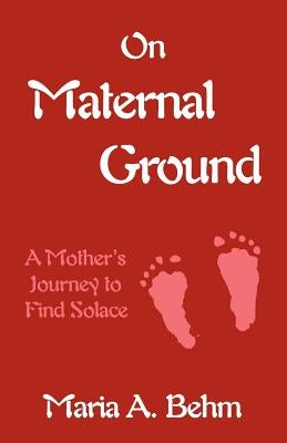 On Maternal Ground: A Mother's Journey to Find Solace by Behm, Maria A.