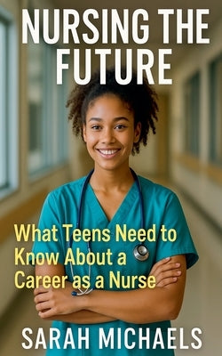 Nursing the Future: What Teens Need to Know About a Career as a Nurse by Michaels, Sarah