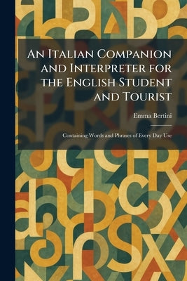 An Italian Companion and Interpreter for the English Student and Tourist: Containing Words and Phrases of Every Day Use by Bertini, Emma