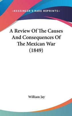 A Review Of The Causes And Consequences Of The Mexican War (1849) by Jay, William