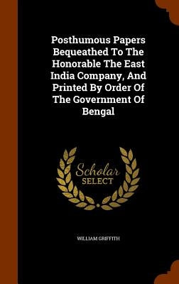 Posthumous Papers Bequeathed To The Honorable The East India Company, And Printed By Order Of The Government Of Bengal by Griffith, William