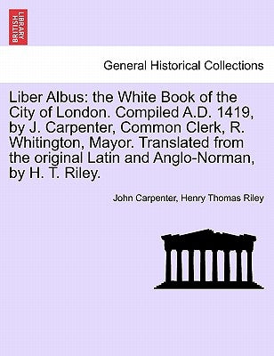 Liber Albus: the White Book of the City of London. Compiled A.D. 1419, by J. Carpenter, Common Clerk, R. Whitington, Mayor. Transla by Carpenter, John