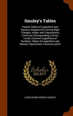 Smoley's Tables: Parallel Tables of Logarithms and Squares, Diagrams for Solving Right Triangles, Angles and Trigonometric Functions Corresponding to by Smoley, Constantine Kenneth