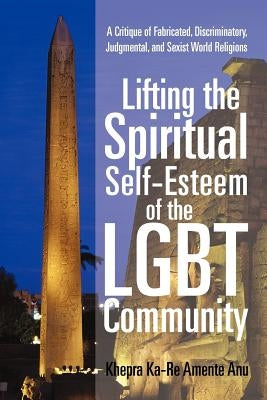 Lifting the Spiritual Self-Esteem of the Lgbt Community: A Critique of Fabricated, Discriminatory, Judgmental, and Sexist World Religions by Anu, Khepra Ka
