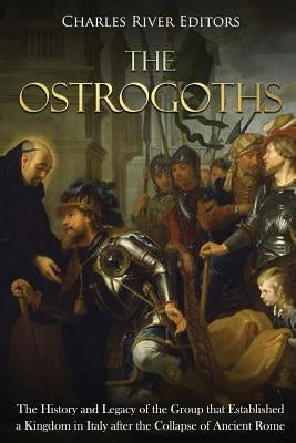 The Ostrogoths: The History and Legacy of the Group that Established a Kingdom in Italy after the Collapse of Ancient Rome by Charles River