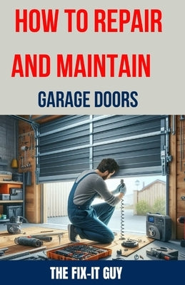 How to Repair and Maintain Garage Doors: The Ultimate DIY Guide to Fixing Broken Garage Door Springs, Installing New Openers, Aligning Tracks, and Rep by Guy, The Fix-It