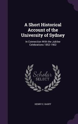 A Short Historical Account of the University of Sydney: In Connection With the Jubilee Celebrations 1852-1902 by Barff, Henry E.