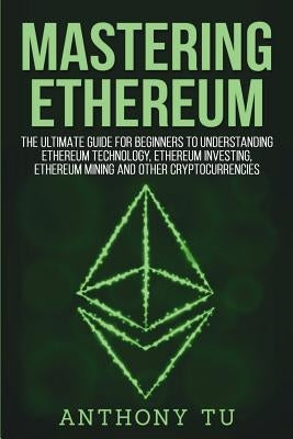 Mastering Ethereum: The Ultimate Guide for Beginners to Understanding Ethereum Technology, Ethereum Investing, Ethereum Mining and Other C by Tu, Anthony