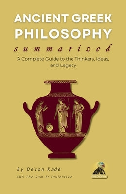 ANCIENT GREEK PHILOSOPHY Summarized: A Complete Guide to the Thinkers, Ideas, and Legacy by Kade, Devon