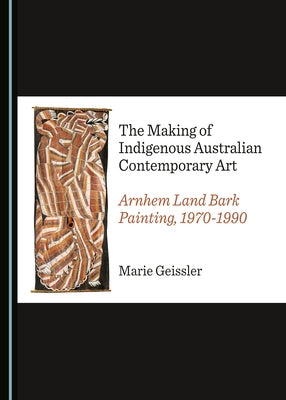 The Making of Indigenous Australian Contemporary Art: Arnhem Land Bark Painting, 1970-1990 by Geissler, Marie