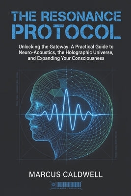 The Resonance Protocol: Unlocking the Gateway: A Practical Guide to Neuro-Acoustics, the Holographic Universe, and Expanding Your Consciousness by Caldwell, Marcus