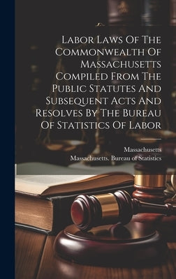 Labor Laws Of The Commonwealth Of Massachusetts Compiled From The Public Statutes And Subsequent Acts And Resolves By The Bureau Of Statistics Of Labo by Massachusetts Bureau of Statistics