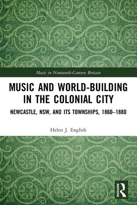Music and World-Building in the Colonial City: Newcastle, NSW, and its Townships, 1860-1880 by English, Helen J.