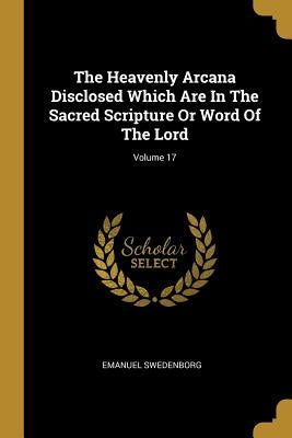 The Heavenly Arcana Disclosed Which Are In The Sacred Scripture Or Word Of The Lord; Volume 17 by Swedenborg, Emanuel