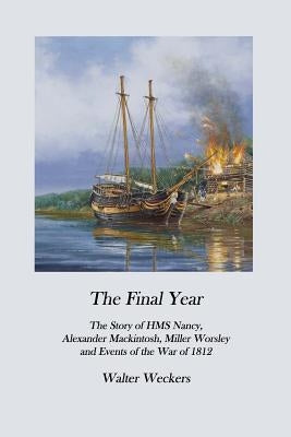 The Final Year: The Story of HMS Nancy, Alexander Mackintosh, Miller Worsley and Events of the War of 1812 by Weckers, Walter