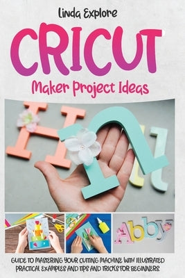 Cricut Maker Project Ideas: Guide to Mastering Your Cutting Machine with Illustrated Practical Examples, Tips, and Tricks for Beginners by Explore, Linda