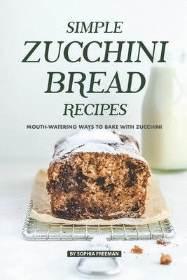 Simple Zucchini Bread Recipes: Mouth-Watering Ways to Bake with Zucchini by Freeman, Sophia