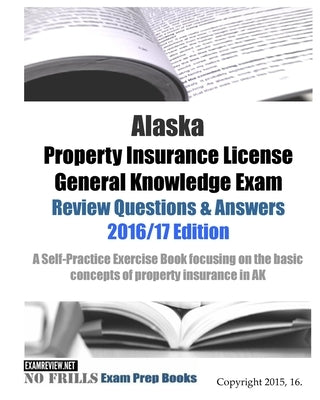 Alaska Property Insurance License General Knowledge Exam Review Questions & Answers 2016/17 Edition: A Self-Practice Exercise Book focusing on the bas by Examreview
