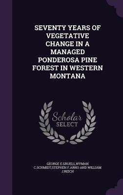 Seventy Years of Vegetative Change in a Managed Ponderosa Pine Forest in Western Montana by George E. Gruell, Wyman C. Schmidt Steph