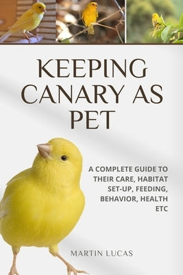 Keeping Canary as Pet: A Complete Guide to Their Care, Habitat Set-Up, Feeding, Behavior, Health Etc by Lucas, Martin