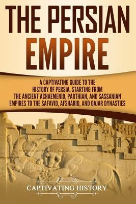 The Persian Empire: A Captivating Guide to the History of Persia, Starting from the Ancient Achaemenid, Parthian, and Sassanian Empires to by History, Captivating